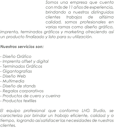 ﷯Somos una empresa que cuenta con más de 11 años de experiencia, brindando a nuestros distinguidos clientes trabajos de altísima calidad, somos profesionales en varias ramas como diseño gráfico, imprenta, terminados gráficos y marketing ofreciendo así un producto finalizado y listo para su utilización. Nuestros servicios son: - Diseño Gráfico
- Imprenta offset y digital
- Terminados Gráficos
- Gigantografias
- Diseño Web
- Multimedia
- Diseño de stands
- Regalos corporativos
- Productos de cuero y cuerina
- Productos textiles El equipo profesional que conforma LHG Studio, se caracteriza por brindar un trabajo eficiente, calidad y a tiempo, logrando así satisfacer las necesidades de nuestros clientes.